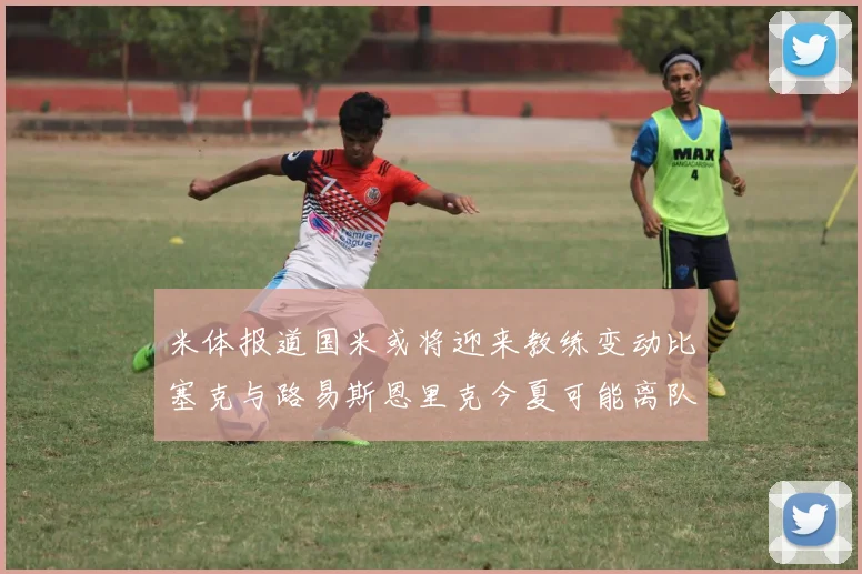 米体报道国米或将迎来教练变动比塞克与路易斯恩里克今夏可能离队