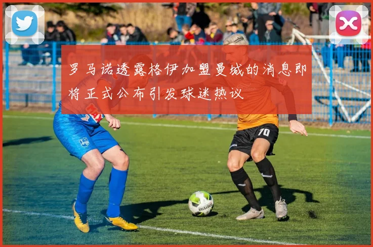 罗马诺透露格伊加盟曼城的消息即将正式公布引发球迷热议