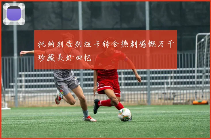 托纳利告别纽卡转会热刺感慨万千珍藏美好回忆
