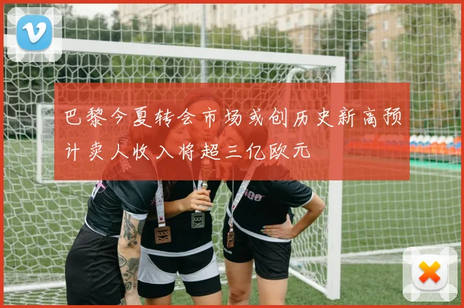 巴黎今夏转会市场或创历史新高预计卖人收入将超三亿欧元