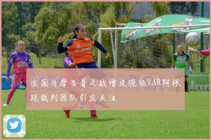 法国与摩洛哥之战增设现场VAR阿根廷裁判团队引发关注
