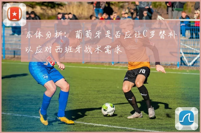 东体分析：葡萄牙是否应让C罗替补以应对西班牙战术需求