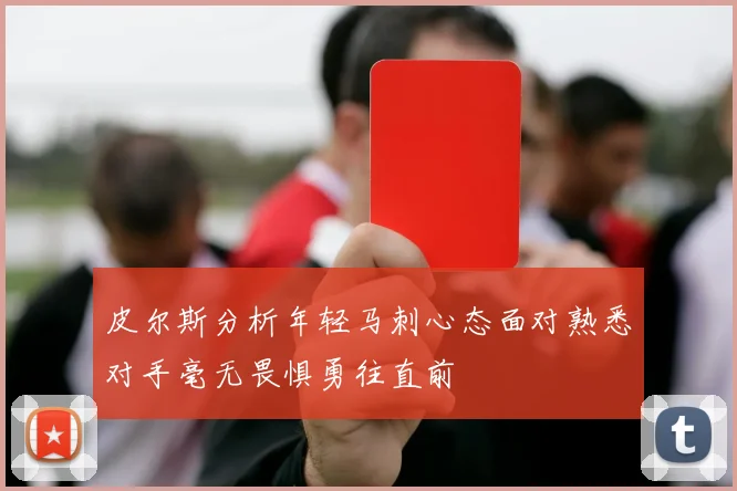皮尔斯分析年轻马刺心态面对熟悉对手毫无畏惧勇往直前