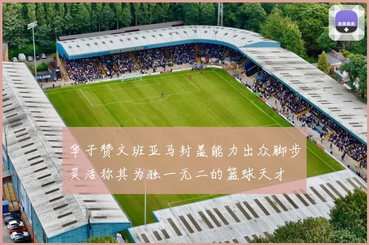华子赞文班亚马封盖能力出众脚步灵活称其为独一无二的篮球天才
