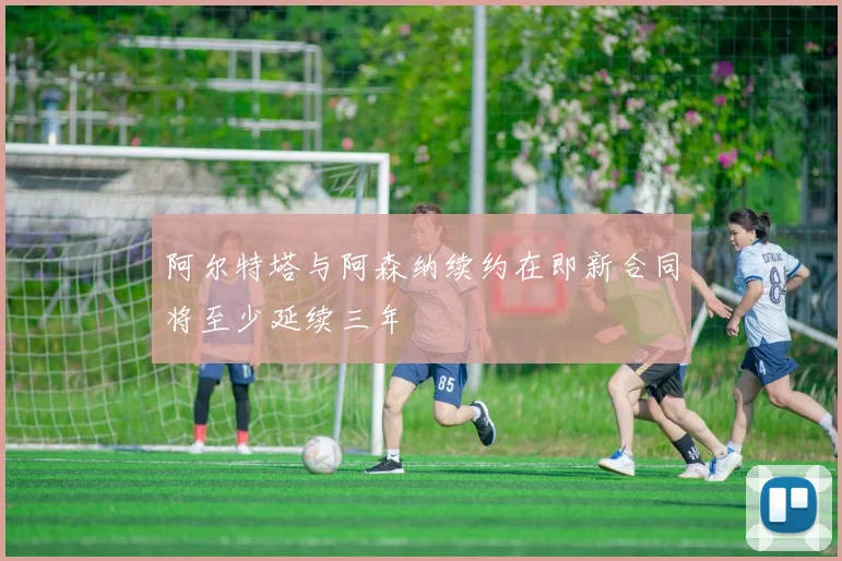 阿尔特塔与阿森纳续约在即新合同将至少延续三年