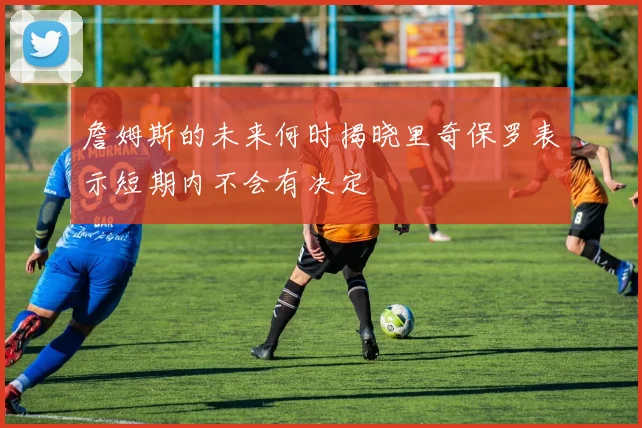 詹姆斯的未来何时揭晓里奇保罗表示短期内不会有决定