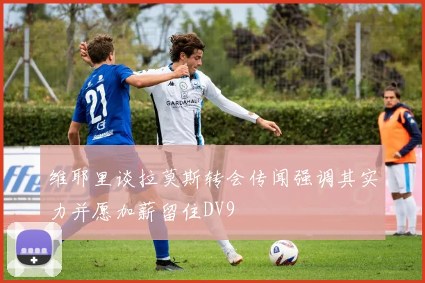 维耶里谈拉莫斯转会传闻强调其实力并愿加薪留住DV9