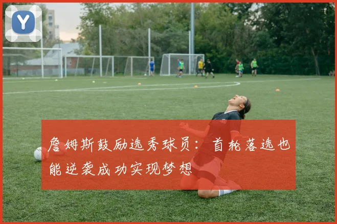 詹姆斯鼓励选秀球员：首轮落选也能逆袭成功实现梦想