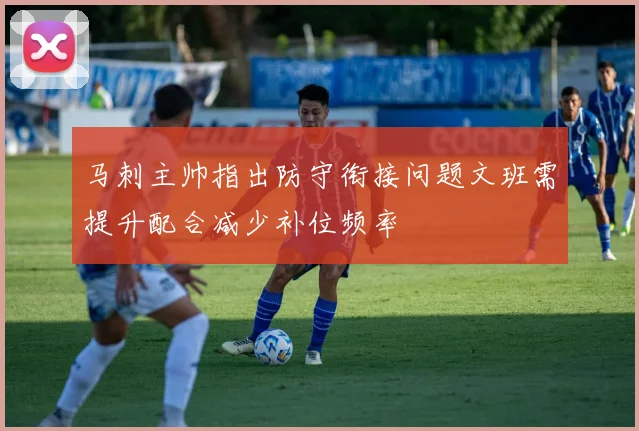 马刺主帅指出防守衔接问题文班需提升配合减少补位频率