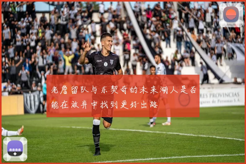 老詹留队与东契奇的未来湖人是否能在放弃中找到更好出路