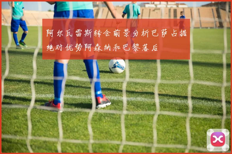 阿尔瓦雷斯转会前景分析巴萨占据绝对优势阿森纳和巴黎落后