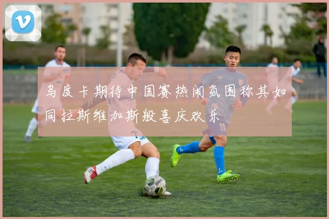乌度卡期待中国赛热闹氛围称其如同拉斯维加斯般喜庆欢乐