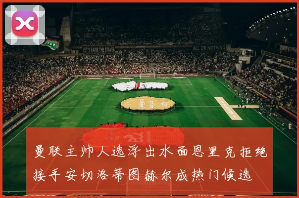 曼联主帅人选浮出水面恩里克拒绝接手安切洛蒂图赫尔成热门候选