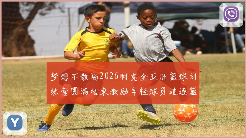 梦想不散场2026耐克全亚洲篮球训练营圆满结束激励年轻球员追逐篮球梦想