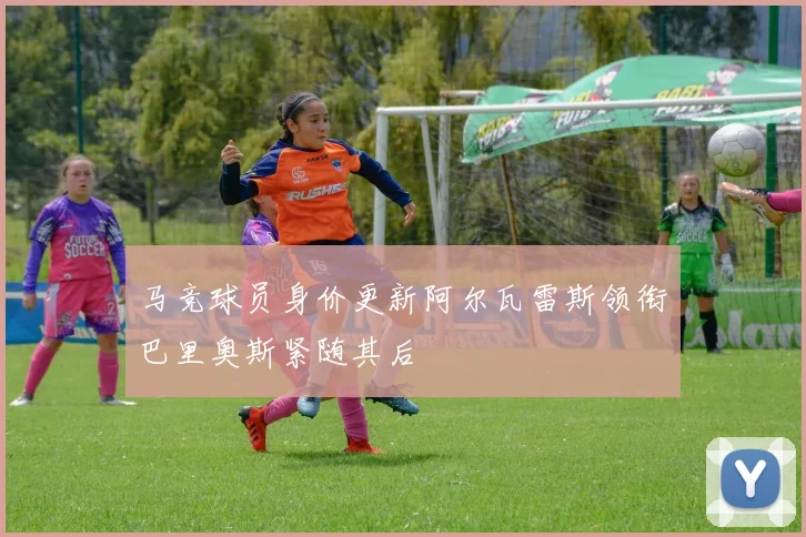 马竞球员身价更新阿尔瓦雷斯领衔巴里奥斯紧随其后