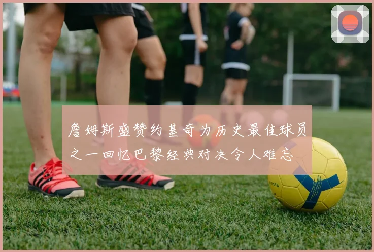 詹姆斯盛赞约基奇为历史最佳球员之一回忆巴黎经典对决令人难忘