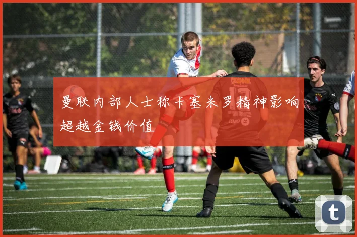 曼联内部人士称卡塞米罗精神影响超越金钱价值
