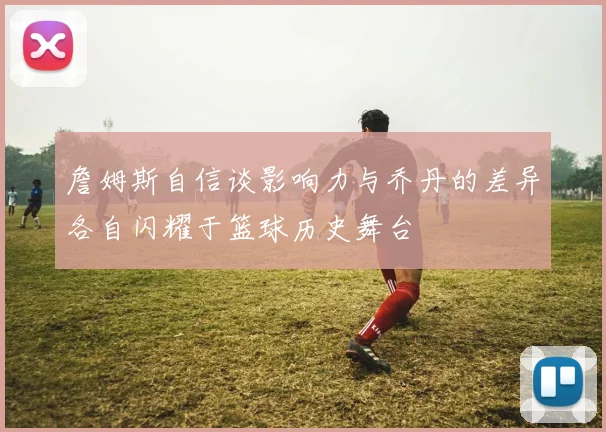 詹姆斯自信谈影响力与乔丹的差异各自闪耀于篮球历史舞台