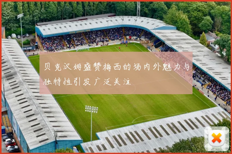 贝克汉姆盛赞梅西的场内外魅力与独特性引发广泛关注