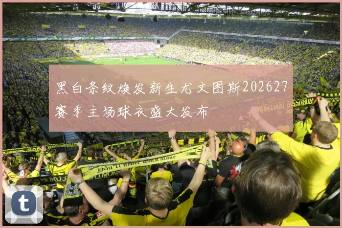 黑白条纹焕发新生尤文图斯202627赛季主场球衣盛大发布