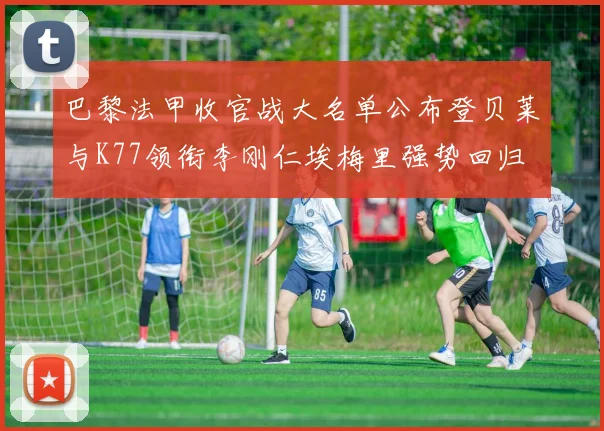 巴黎法甲收官战大名单公布登贝莱与K77领衔李刚仁埃梅里强势回归